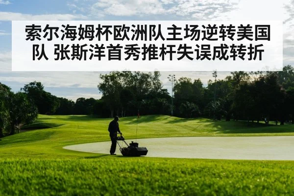 索尔海姆杯欧洲队主场逆转美国队 张斯洋首秀推杆失误成转折