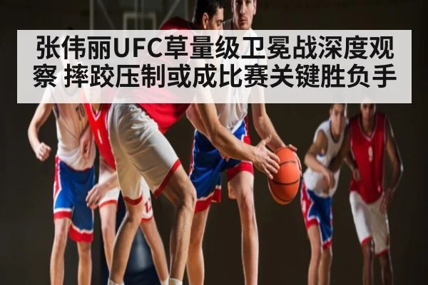 张伟丽UFC草量级卫冕战深度观察 摔跤压制或成比赛关键胜负手